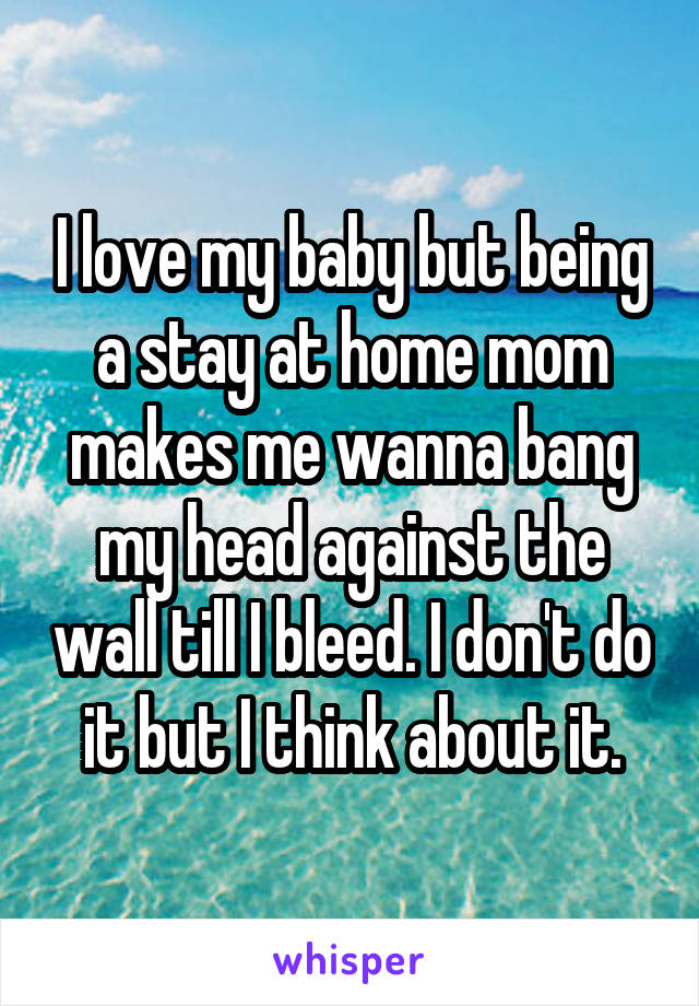 I love my baby but being a stay at home mom makes me wanna bang my head against the wall till I bleed. I don't do it but I think about it.