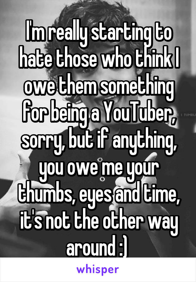 I'm really starting to hate those who think I owe them something for being a YouTuber, sorry, but if anything, you owe me your thumbs, eyes and time, it's not the other way around :) 