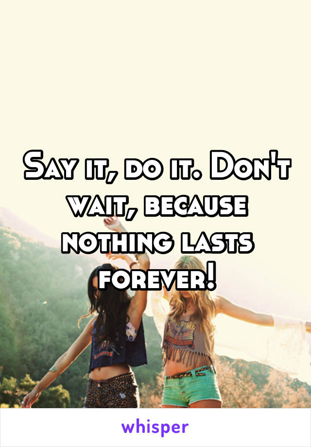 Say it, do it. Don't wait, because nothing lasts forever!