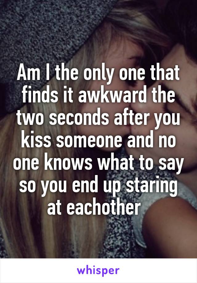 Am I the only one that finds it awkward the two seconds after you kiss someone and no one knows what to say so you end up staring at eachother  