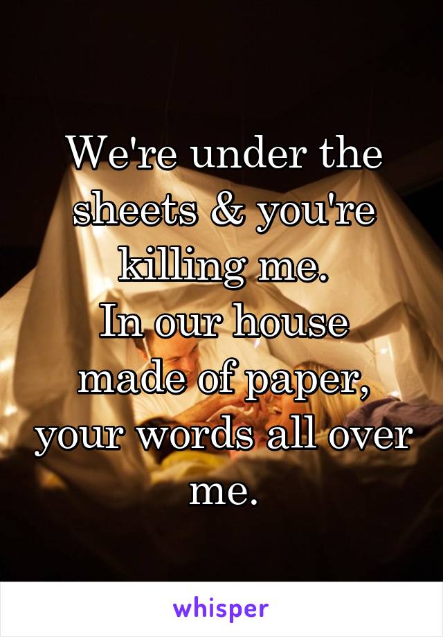 We're under the sheets & you're killing me.
In our house made of paper, your words all over me.