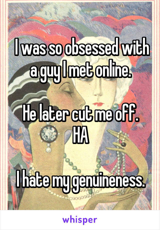  I was so obsessed with a guy I met online.

He later cut me off.
HA

I hate my genuineness.