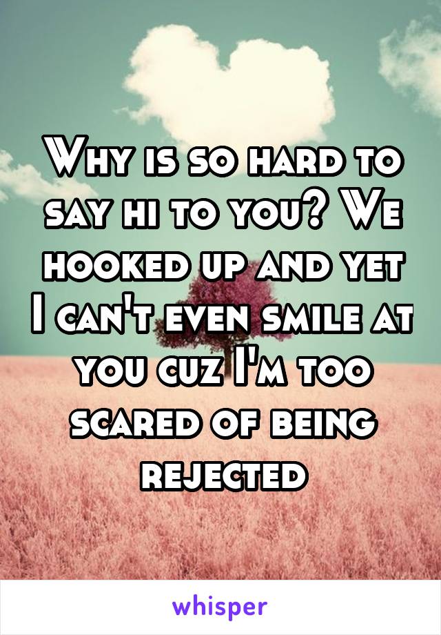 Why is so hard to say hi to you? We hooked up and yet I can't even smile at you cuz I'm too scared of being rejected