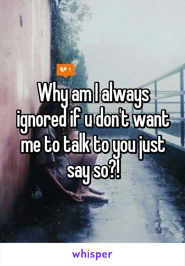 Why am I always ignored if u don't want me to talk to you just say so?!