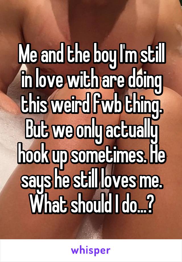 Me and the boy I'm still in love with are doing this weird fwb thing. But we only actually hook up sometimes. He says he still loves me. What should I do...?