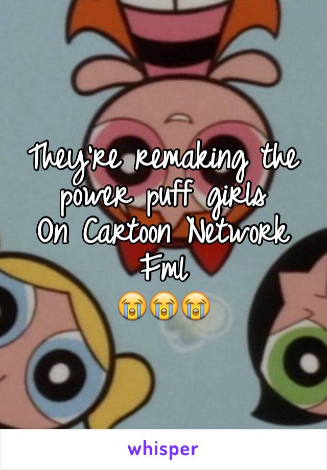 They're remaking the power puff girls 
On Cartoon Network 
Fml
😭😭😭