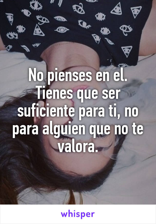 No pienses en el.
Tienes que ser suficiente para ti, no para alguien que no te valora.