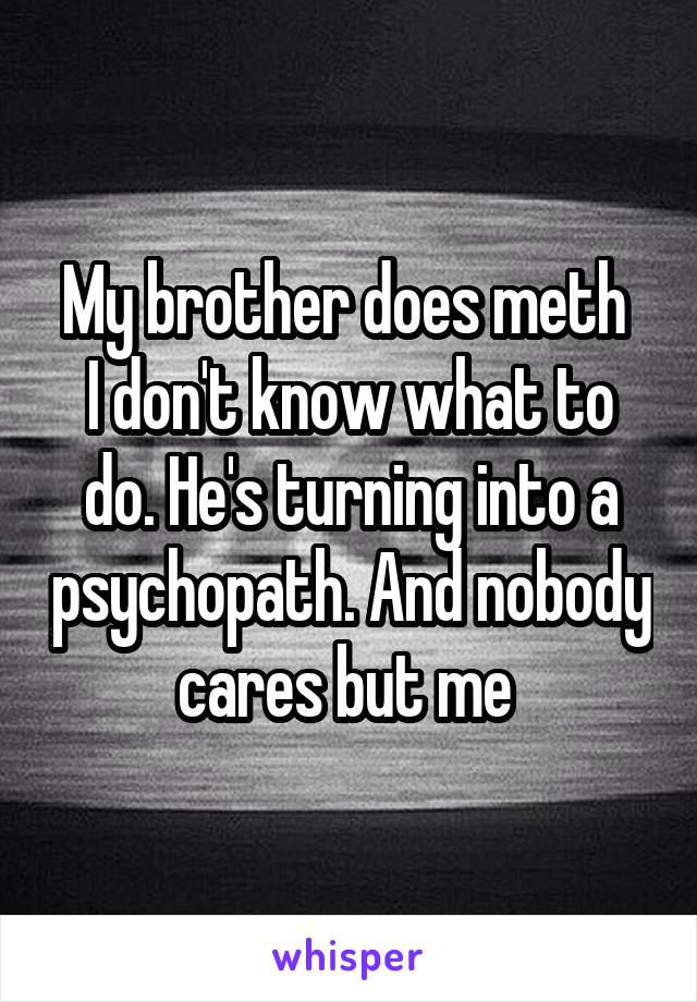 My brother does meth 
I don't know what to do. He's turning into a psychopath. And nobody cares but me 