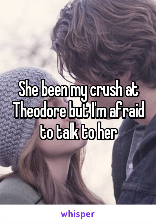 She been my crush at Theodore but I'm afraid to talk to her