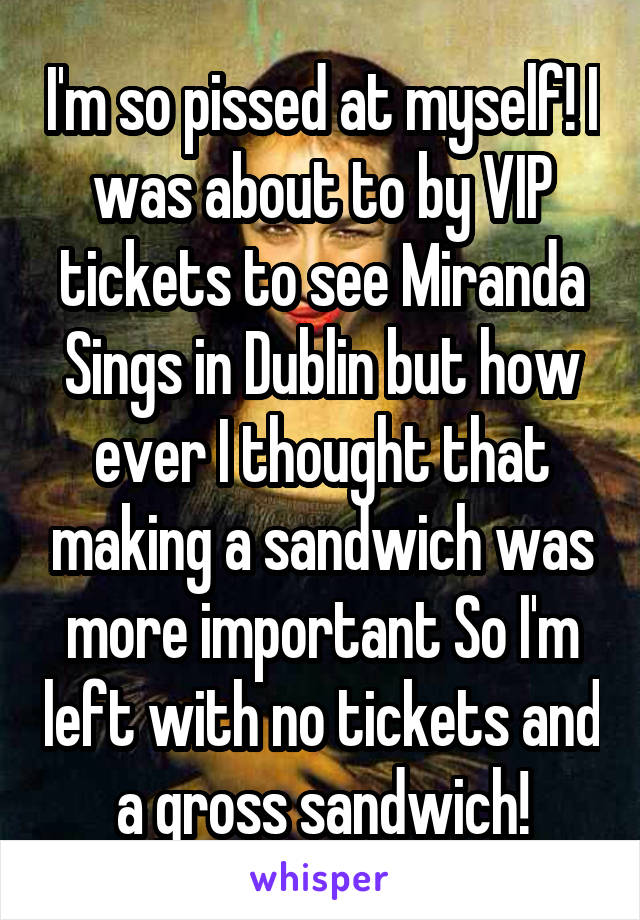 I'm so pissed at myself! I was about to by VIP tickets to see Miranda Sings in Dublin but how ever I thought that making a sandwich was more important So I'm left with no tickets and a gross sandwich!