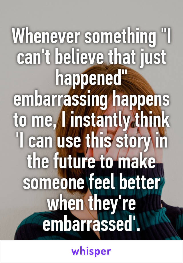 Whenever something "I can't believe that just happened" embarrassing happens to me, I instantly think 'I can use this story in the future to make someone feel better when they're embarrassed'.