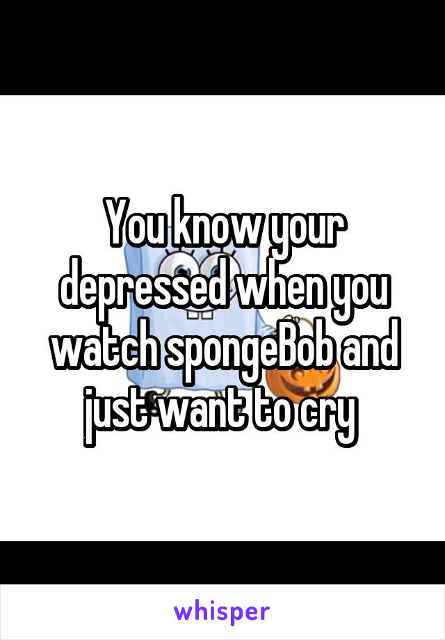 You know your depressed when you watch spongeBob and just want to cry 