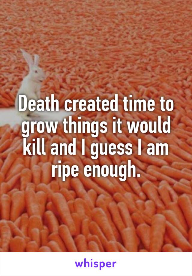 Death created time to grow things it would kill and I guess I am ripe enough.