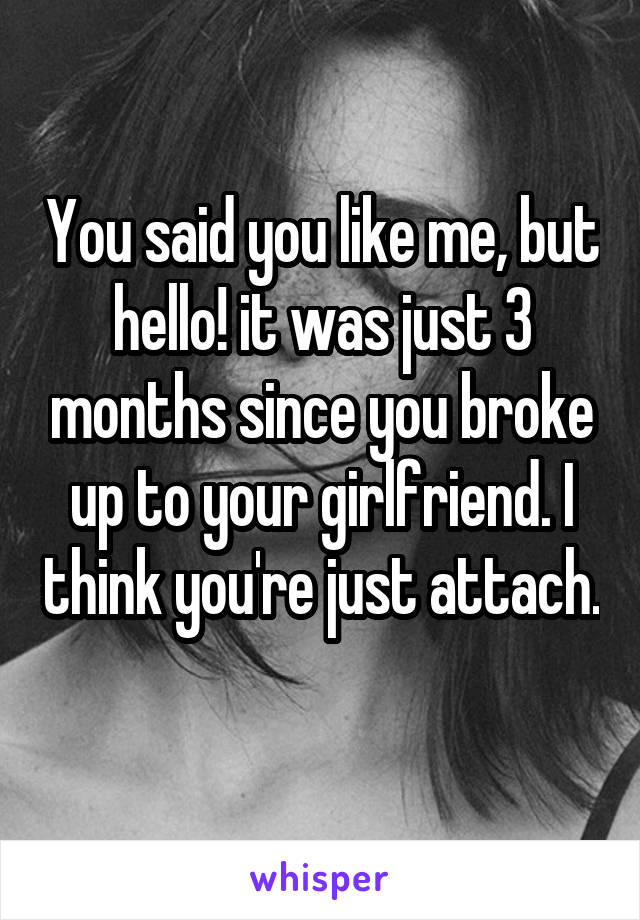 You said you like me, but hello! it was just 3 months since you broke up to your girlfriend. I think you're just attach. 