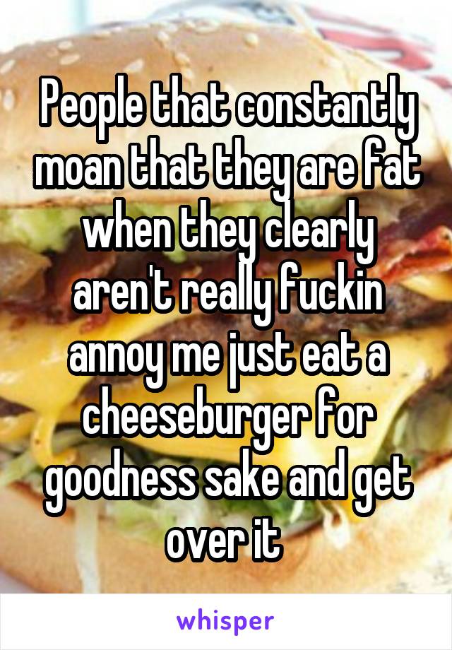 People that constantly moan that they are fat when they clearly aren't really fuckin annoy me just eat a cheeseburger for goodness sake and get over it 