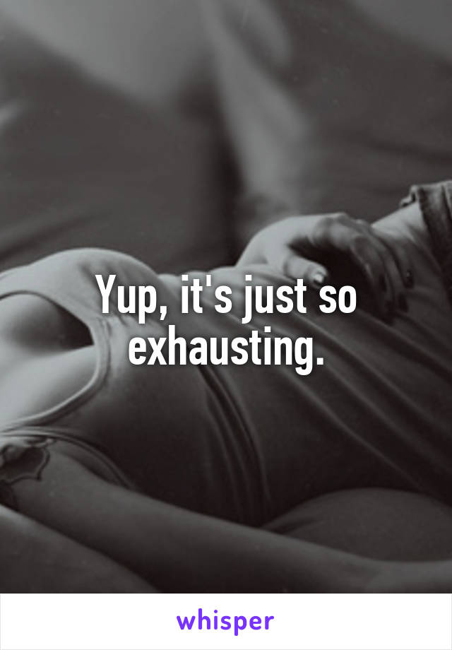 Yup, it's just so exhausting.