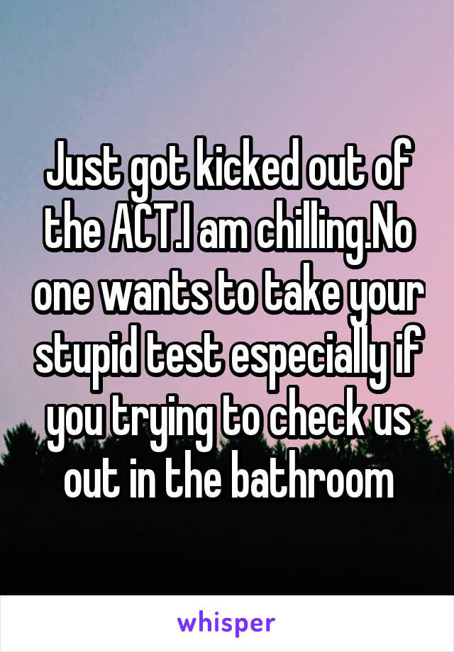 Just got kicked out of the ACT.I am chilling.No one wants to take your stupid test especially if you trying to check us out in the bathroom