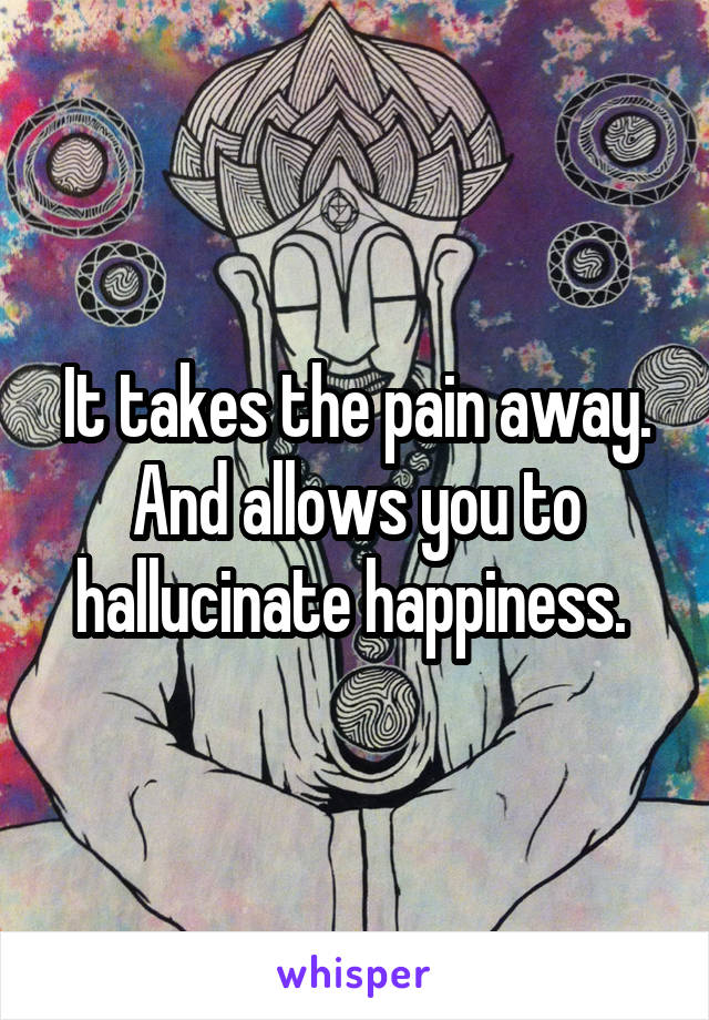 It takes the pain away. And allows you to hallucinate happiness. 