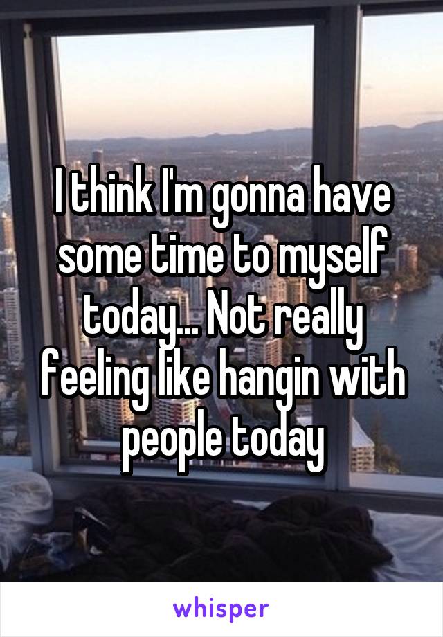 I think I'm gonna have some time to myself today... Not really feeling like hangin with people today