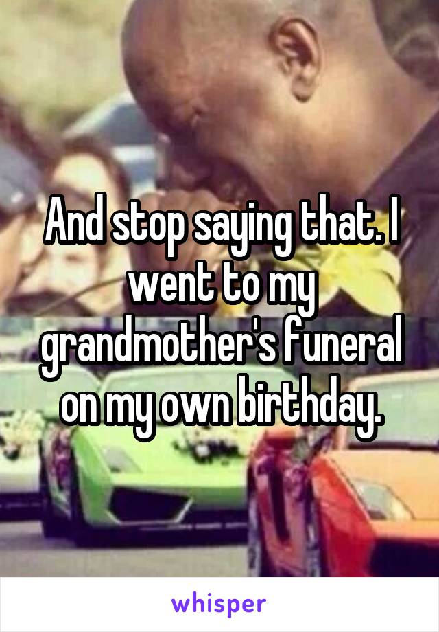 And stop saying that. I went to my grandmother's funeral on my own birthday.