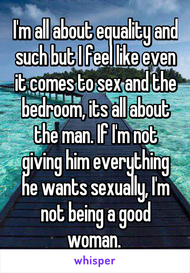 I'm all about equality and such but I feel like even it comes to sex and the bedroom, its all about the man. If I'm not giving him everything he wants sexually, I'm not being a good woman. 