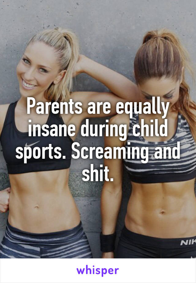 Parents are equally insane during child sports. Screaming and shit.