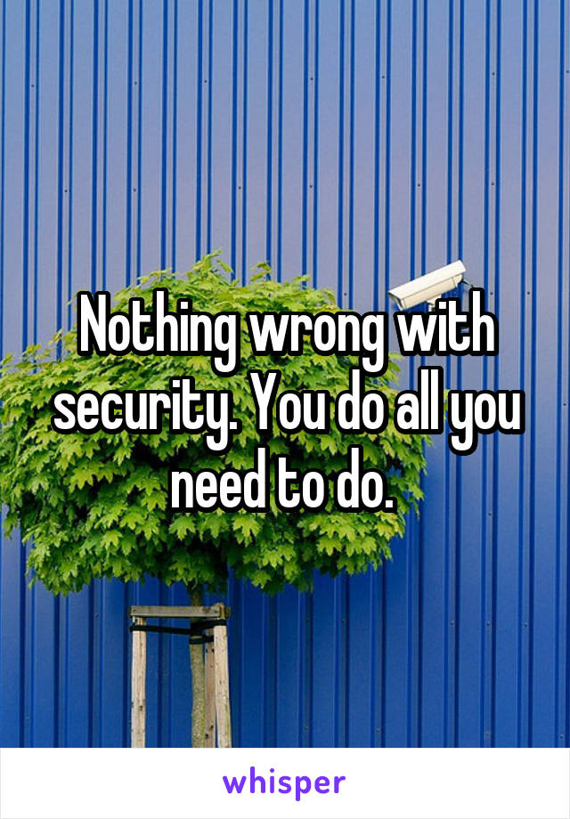 Nothing wrong with security. You do all you need to do. 