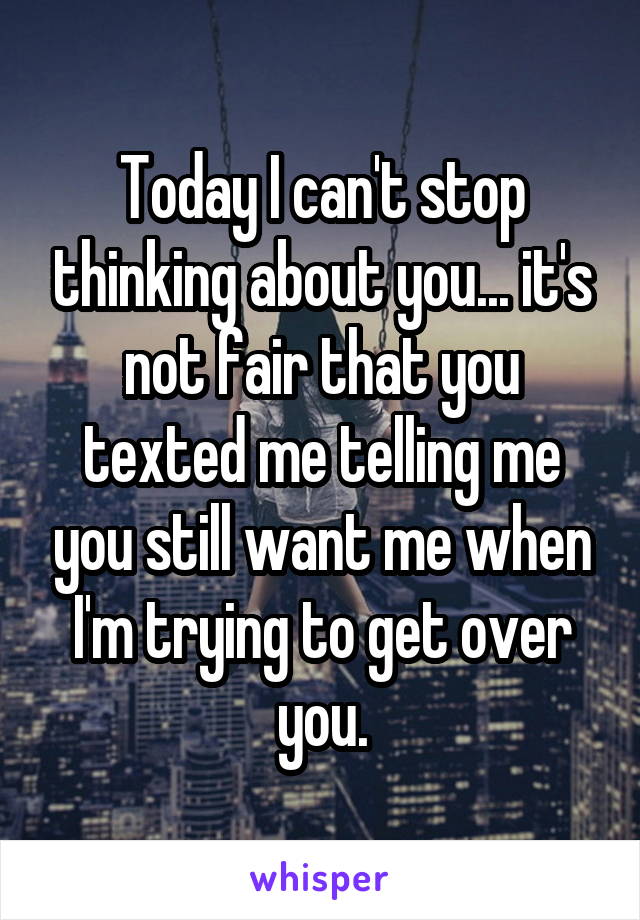 Today I can't stop thinking about you... it's not fair that you texted me telling me you still want me when I'm trying to get over you.