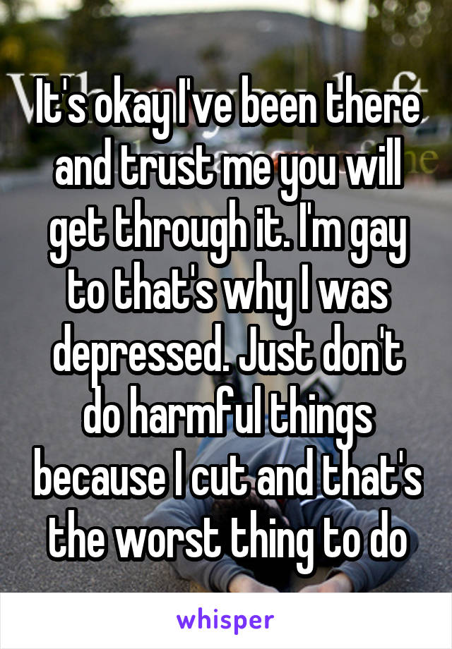 It's okay I've been there and trust me you will get through it. I'm gay to that's why I was depressed. Just don't do harmful things because I cut and that's the worst thing to do