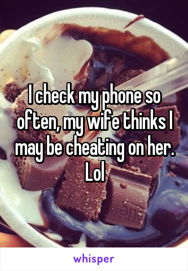 I check my phone so often, my wife thinks I may be cheating on her. Lol