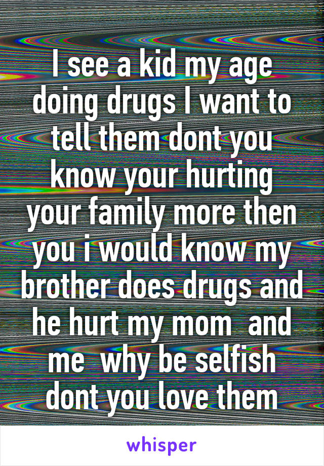 I see a kid my age doing drugs I want to tell them dont you know your hurting your family more then you i would know my brother does drugs and he hurt my mom  and me  why be selfish dont you love them