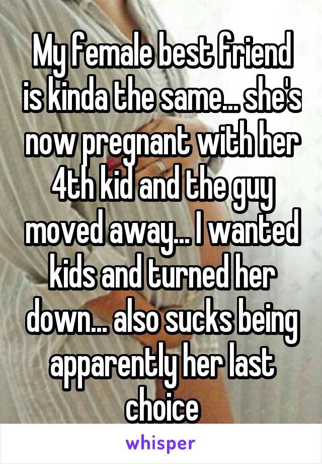 My female best friend is kinda the same... she's now pregnant with her 4th kid and the guy moved away... I wanted kids and turned her down... also sucks being apparently her last choice