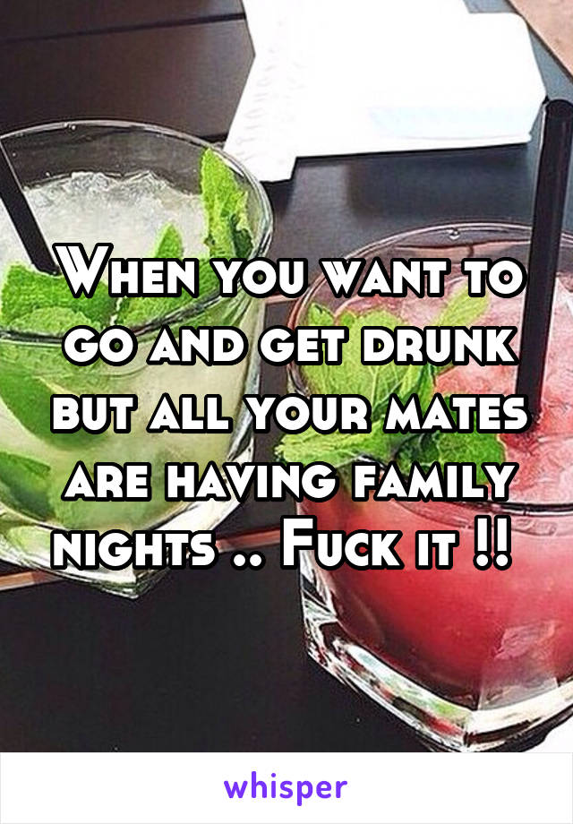 When you want to go and get drunk but all your mates are having family nights .. Fuck it !! 