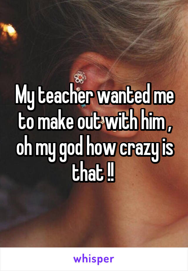 My teacher wanted me to make out with him , oh my god how crazy is that !! 