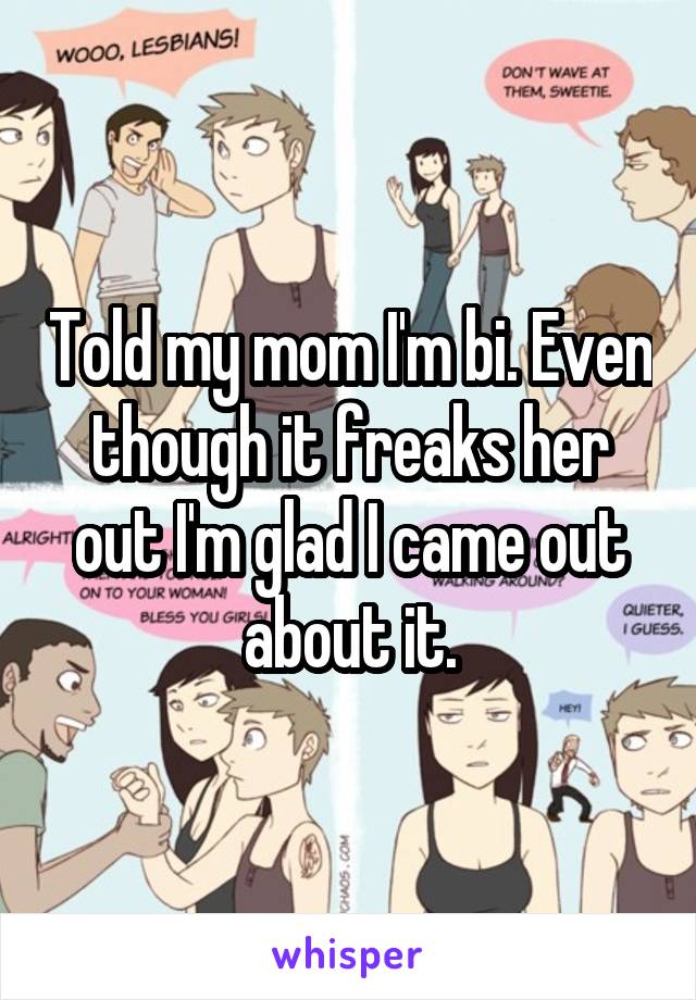 Told my mom I'm bi. Even though it freaks her out I'm glad I came out about it.