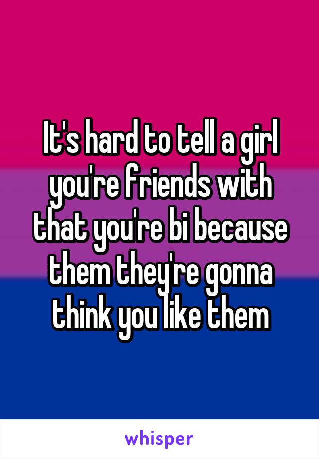 It's hard to tell a girl you're friends with that you're bi because them they're gonna think you like them