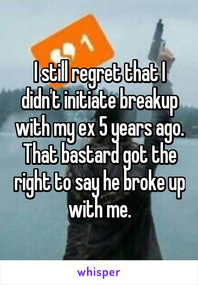 I still regret that I didn't initiate breakup with my ex 5 years ago. That bastard got the right to say he broke up with me.