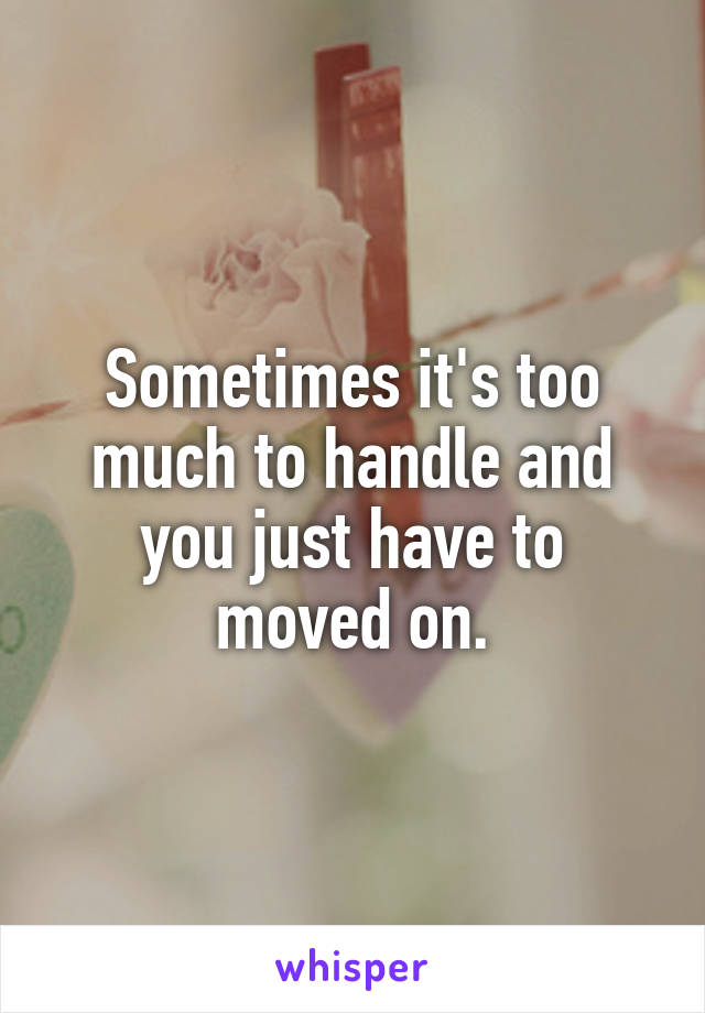 Sometimes it's too much to handle and you just have to moved on.