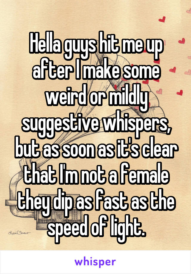 Hella guys hit me up after I make some weird or mildly suggestive whispers, but as soon as it's clear that I'm not a female they dip as fast as the speed of light.