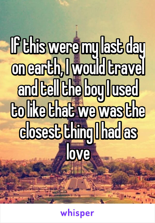 If this were my last day on earth, I would travel and tell the boy I used to like that we was the closest thing I had as love
