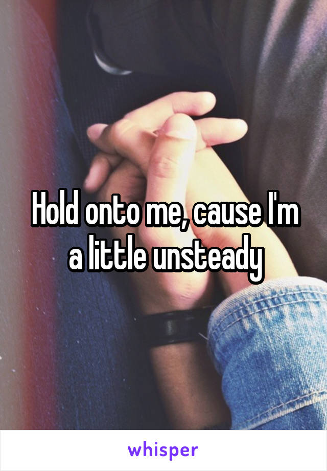 Hold onto me, cause I'm a little unsteady