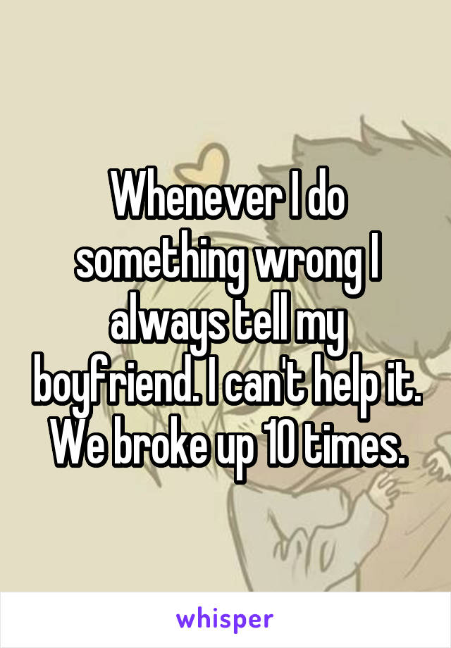 Whenever I do something wrong I always tell my boyfriend. I can't help it. We broke up 10 times.