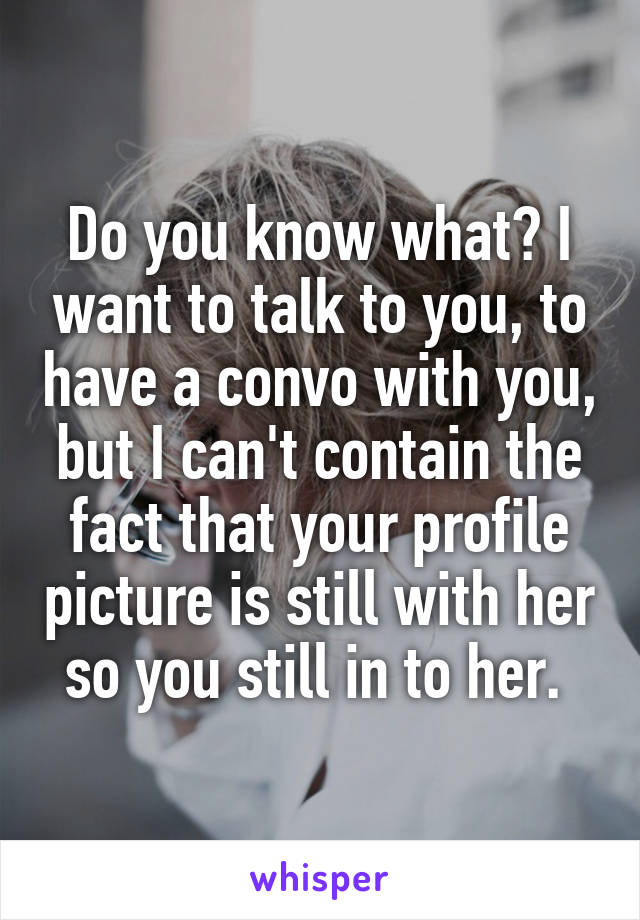 Do you know what? I want to talk to you, to have a convo with you, but I can't contain the fact that your profile picture is still with her so you still in to her. 