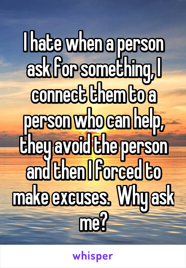 I hate when a person ask for something, I connect them to a person who can help, they avoid the person and then I forced to make excuses.  Why ask me?