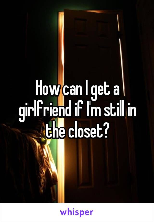 How can I get a girlfriend if I'm still in the closet?