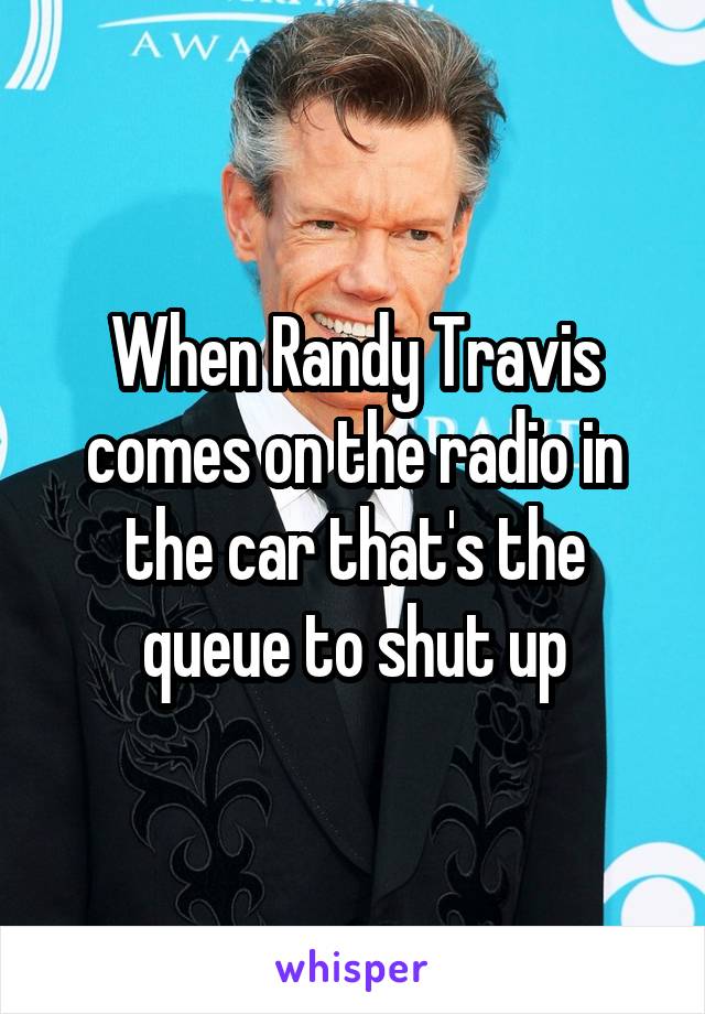 When Randy Travis comes on the radio in the car that's the queue to shut up