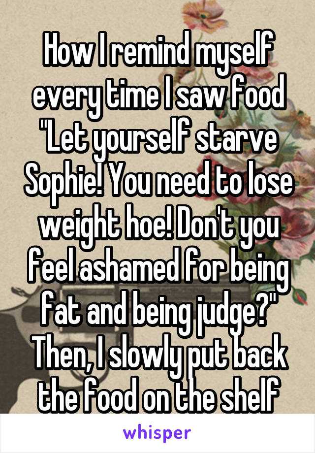 How I remind myself every time I saw food "Let yourself starve Sophie! You need to lose weight hoe! Don't you feel ashamed for being fat and being judge?" Then, I slowly put back the food on the shelf