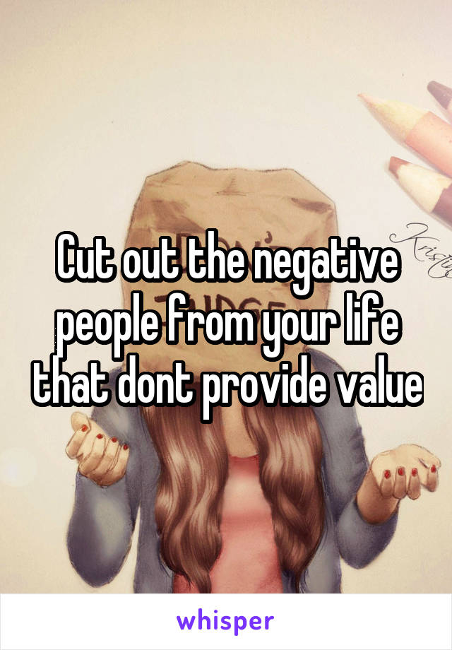 Cut out the negative people from your life that dont provide value