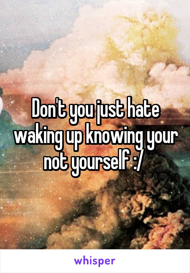 Don't you just hate waking up knowing your not yourself :/ 