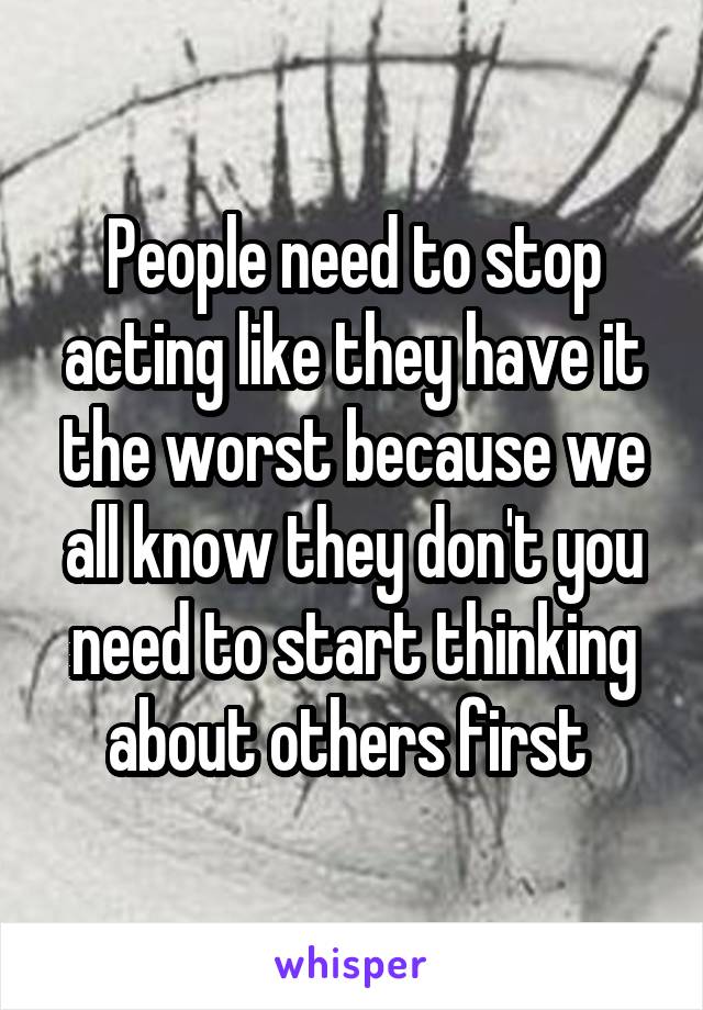 People need to stop acting like they have it the worst because we all know they don't you need to start thinking about others first 